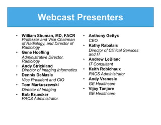 Webcast Presenters
•   William Shuman, MD, FACR          • Anthony Gettys
    Professor and Vice Chairman         CEO
    of Radiology, and Director of     • Kathy Rabalais
    Radiology
•   Gene Hoefling                       Director of Clinical Services
                                        and IT
    Administrative Director,          • Andrew LeBlanc
    Radiology
•   Andy Strickland                     IT Consultant
    Director of Imaging Informatics   • Keith Robichaux
•   Dennis DeMasie                      PACS Administrator
    Vice President and CIO            • Andy Vranesic
•   Tom Markuszewski                    GE Healthcare
    Director of Imaging               • Vijay Tanjore
•   Bob Bruecker                        GE Healthcare
    PACS Administrator
 