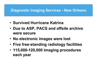 Diagnostic Imaging Services - New Orleans


• Survived Hurricane Katrina
• Due to ASP, PACS and offsite archive
  were secure
• No electronic images were lost
• Five free-standing radiology facilities
• 115,000-120,000 imaging procedures
  each year
 