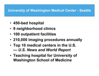 University of Washington Medical Center - Seattle


 • 450-bed hospital
 • 9 neighborhood clinics
 • 100 outpatient facilities
 • 210,000 imaging procedures annually
 • Top 10 medical centers in the U.S.
   — U.S. News and World Report
 • Teaching hospital for University of
   Washington School of Medicine
 