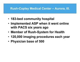 Rush-Copley Medical Center – Aurora, Ill.


• 183-bed community hospital
• Implemented ASP when it went online
  with PACS six years ago
• Member of Rush-System for Health
• 120,000 imaging procedures each year
• Physician base of 500
 