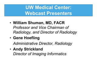 UW Medical Center:
        Webcast Presenters
• William Shuman, MD, FACR
  Professor and Vice Chairman of
  Radiology, and Director of Radiology
• Gene Hoefling
  Administrative Director, Radiology
• Andy Strickland
  Director of Imaging Informatics
 