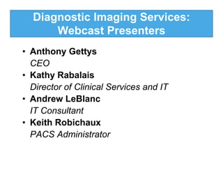 Diagnostic Imaging Services:
      Webcast Presenters
• Anthony Gettys
  CEO
• Kathy Rabalais
  Director of Clinical Services and IT
• Andrew LeBlanc
  IT Consultant
• Keith Robichaux
  PACS Administrator
 