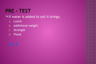 PRE - TEST
 If water is added to soil it brings;
A. Lunch
B. Additional weight
C. Strength
D. Flood
Ans. B
 