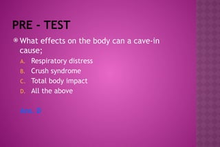PRE - TEST
 What effects on the body can a cave-in
cause;
A. Respiratory distress
B. Crush syndrome
C. Total body impact
D. All the above
Ans. D
 