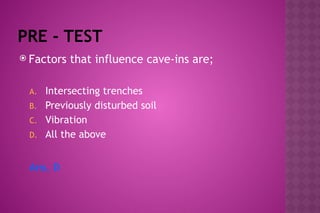 PRE - TEST
 Factors that influence cave-ins are;
A. Intersecting trenches
B. Previously disturbed soil
C. Vibration
D. All the above
Ans. D
 