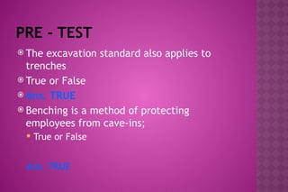 PRE - TEST
 The excavation standard also applies to
trenches
 True or False
 Ans. TRUE
 Benching is a method of protecting
employees from cave-ins;
 True or False
Ans. TRUE
 