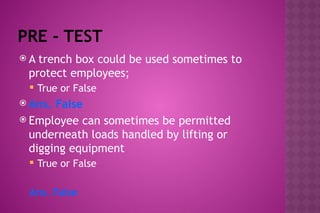 PRE - TEST
 A trench box could be used sometimes to
protect employees;
 True or False
 Ans. False
 Employee can sometimes be permitted
underneath loads handled by lifting or
digging equipment
 True or False
Ans. False
 