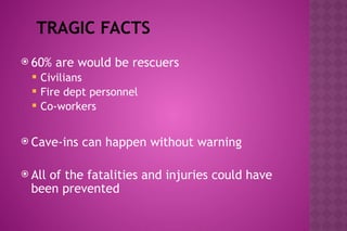 TRAGIC FACTS
 60% are would be rescuers
 Civilians
 Fire dept personnel
 Co-workers
 Cave-ins can happen without warning
 All of the fatalities and injuries could have
been prevented
 