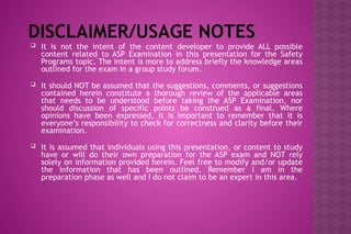 DISCLAIMER/USAGE NOTES
 It is not the intent of the content developer to provide ALL possible
content related to ASP Examination in this presentation for the Safety
Programs topic. The intent is more to address briefly the knowledge areas
outlined for the exam in a group study forum.
 It should NOT be assumed that the suggestions, comments, or suggestions
contained herein constitute a thorough review of the applicable areas
that needs to be understood before taking the ASP Examination, nor
should discussion of specific points be construed as a final. Where
opinions have been expressed, it is important to remember that it is
everyone’s responsibility to check for correctness and clarity before their
examination.
 It is assumed that individuals using this presentation, or content to study
have or will do their own preparation for the ASP exam and NOT rely
solely on information provided herein. Feel free to modify and/or update
the information that has been outlined. Remember I am in the
preparation phase as well and I do not claim to be an expert in this area.
 