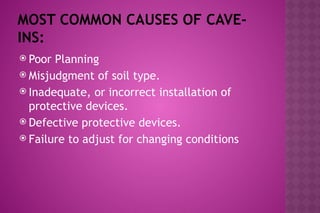 MOST COMMON CAUSES OF CAVE-
INS:
 Poor Planning
 Misjudgment of soil type.
 Inadequate, or incorrect installation of
protective devices.
 Defective protective devices.
 Failure to adjust for changing conditions
 