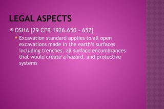 LEGAL ASPECTS
 OSHA [29 CFR 1926.650 - 652]
 Excavation standard applies to all open
excavations made in the earth’s surfaces
including trenches, all surface encumbrances
that would create a hazard, and protective
systems
 