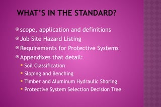 WHAT’S IN THE STANDARD?
 scope, application and definitions
 Job Site Hazard Listing
 Requirements for Protective Systems
 Appendixes that detail:
 Soil Classification
 Sloping and Benching
 Timber and Aluminum Hydraulic Shoring
 Protective System Selection Decision Tree
 