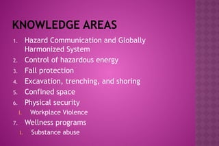 KNOWLEDGE AREAS
1. Hazard Communication and Globally
Harmonized System
2. Control of hazardous energy
3. Fall protection
4. Excavation, trenching, and shoring
5. Confined space
6. Physical security
I. Workplace Violence
7. Wellness programs
I. Substance abuse
 
