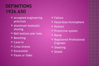 DEFINITIONS
1926.650
 Accepted engineering
practices
 Aluminum hydraulic
shoring
 Bell-bottom pier hole
 Benching
 Cave-in
 Cross braces
 Excavation
 Faces or Sides
 Failure
 Hazardous Atmosphere
 Kickout
 Protective system
 Ramp
 Registered Professional
Engineer
 Sheeting
 Shield
 