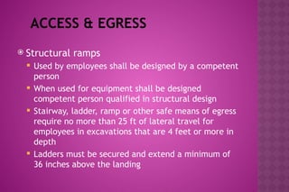 ACCESS & EGRESS
 Structural ramps
 Used by employees shall be designed by a competent
person
 When used for equipment shall be designed
competent person qualified in structural design
 Stairway, ladder, ramp or other safe means of egress
require no more than 25 ft of lateral travel for
employees in excavations that are 4 feet or more in
depth
 Ladders must be secured and extend a minimum of
36 inches above the landing
 