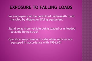 EXPOSURE TO FALLING LOADS
No employee shall be permitted underneath loads
handled by digging or lifting equipment
Stand away from vehicle being loaded or unloaded
to avoid being struck
Operators may remain in cabs when vehicles are
equipped in accordance with 1926.601
 
