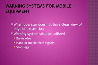 WARNING SYSTEMS FOR MOBILE
EQUIPMENT
 When operator does not have clear view of
edge of excavation
 Warning system shall be utilized
 Barricades
 Hand or mechanical signals
 Stop logs
 