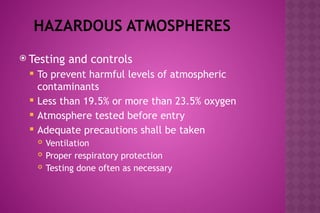 HAZARDOUS ATMOSPHERES
 Testing and controls
 To prevent harmful levels of atmospheric
contaminants
 Less than 19.5% or more than 23.5% oxygen
 Atmosphere tested before entry
 Adequate precautions shall be taken
 Ventilation
 Proper respiratory protection
 Testing done often as necessary
 