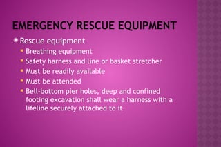 EMERGENCY RESCUE EQUIPMENT
 Rescue equipment
 Breathing equipment
 Safety harness and line or basket stretcher
 Must be readily available
 Must be attended
 Bell-bottom pier holes, deep and confined
footing excavation shall wear a harness with a
lifeline securely attached to it
 