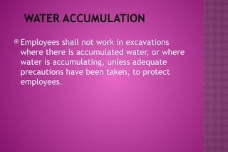WATER ACCUMULATION
 Employees shall not work in excavations
where there is accumulated water, or where
water is accumulating, unless adequate
precautions have been taken, to protect
employees.
 