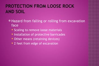 PROTECTION FROM LOOSE ROCK
AND SOIL
 Hazard from falling or rolling from excavation
face
 Scaling to remove loose materials
 Installation of protective barricades
 Other means (retaining devices)
 2 feet from edge of excavation
 