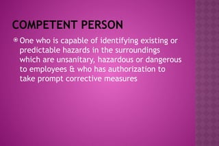 COMPETENT PERSON
 One who is capable of identifying existing or
predictable hazards in the surroundings
which are unsanitary, hazardous or dangerous
to employees & who has authorization to
take prompt corrective measures
 