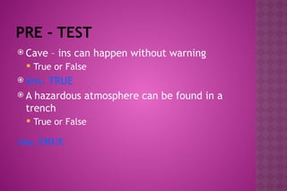 PRE - TEST
 Cave – ins can happen without warning
 True or False
 Ans. TRUE
 A hazardous atmosphere can be found in a
trench
 True or False
Ans. TRUE
 