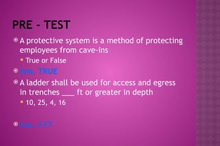 PRE - TEST
 A protective system is a method of protecting
employees from cave-ins
 True or False
 Ans. TRUE
 A ladder shall be used for access and egress
in trenches ___ ft or greater in depth
 10, 25, 4, 16
 Ans. 4 FT
 