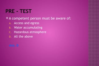 PRE - TEST
 A competent person must be aware of:
A. Access and egress
B. Water accumulating
C. Hazardous atmosphere
D. All the above
Ans. D
 
