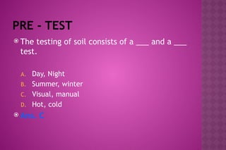 PRE - TEST
 The testing of soil consists of a ___ and a ___
test.
A. Day, Night
B. Summer, winter
C. Visual, manual
D. Hot, cold
 Ans. C
 