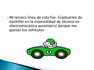  Mi tercera línea de vida fue: Graduarme de
bachiller en la especialidad de técnico en
electromecánica automotriz porque me
gustan los vehículos
 
