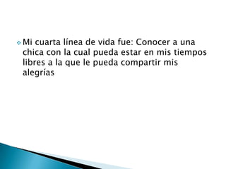  Mi cuarta línea de vida fue: Conocer a una
chica con la cual pueda estar en mis tiempos
libres a la que le pueda compartir mis
alegrías
 