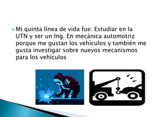  Mi quinta línea de vida fue: Estudiar en la
UTN y ser un Ing. En mecánica automotriz
porque me gustan los vehículos y también me
gusta investigar sobre nuevos mecanismos
para los vehículos
 
