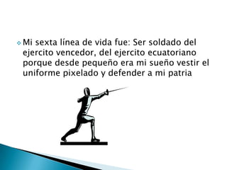  Mi sexta línea de vida fue: Ser soldado del
ejercito vencedor, del ejercito ecuatoriano
porque desde pequeño era mi sueño vestir el
uniforme pixelado y defender a mi patria
 