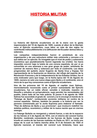 HISTORIA MILITAR
La historia del Ejército ecuatoriano va de la mano con la gesta
imperecedera del 10 de Agosto de 1809, cuando al albor de la libertad,
nace el Ejército ecuatoriano, cuya labor en más de dos siglos ha
contribuido indiscutiblemente a la edificación del Ecuador democrático y
soberano.
Las campañas independentistas fueron el preámbulo de una
organización y de una estructura militar más coherente y cercana a lo
que debía ser un ejército. Es innegable que el nivel de poder y autonomía
económica que paulatinamente fueron logrando los criollos les hacía
imposible convivir bajo la tutela de una corona española, de por sí ya
convertida en una amenaza a ese gran grupo de poder, anhelante de
caminar de manera libre y soberana por todo el continente. Las ideas
progresistas del quiteño Javier Eugenio de Santa Cruz y Espejo, fiel
representante de la Ilustración en América, del influjo del espíritu de la
Revolución Francesa y de la independencia de los Estados Unidos, fue el
ente motivador para que luego, en la fecha épica del 10 de Agosto de
1809, naciera no solo una nueva etapa para Quito y el continente, sino el
inicio de lo que hoy conocemos como el Ejército ecuatoriano.
Uno de los próceres del 10 de Agosto, el capitán Juan Salinas,
merecidamente reconocido como el primer comandante del Ejército
ecuatoriano, fue un noble oficial, sensible e instruido; maestro en
filosofía y estudios en jurisprudencia, supo percibir las necesidades del
pueblo, sobre todo de los más pobres. El jueves 9 de agosto de 1809
Salinas fue ascendido al grado de coronel y se le encargó el mando de la
“Falange de Quito”, conduciendo acciones militares en contra de la
corona española. Salinas, también ha pasado a la historia por ser la
persona comisionada por la Junta Suprema para elaborar el llamado:
“Plan de defensa de Quito y sus provincias”, que involucró redefinir los
ámbitos político, económico y militar de la nueva nación que en ciernes
emergía.
La Falange Quiteña se reorganizó y retomó fuerza, a raíz de la masacre
de los héroes el 2 de Agosto de 1810, con el retorno del coronel Carlos
Montúfar, nombrado comandante de las fuerzas de Quito. Luego del
triunfo en contra de las fuerzas realistas en Pasto en 1811, se inicia una
etapa de la cual no habría marcha atrás. El 9 de Octubre de 1820 el
Ejército nacional, al mando del coronel Luis Urdaneta, hace que
 