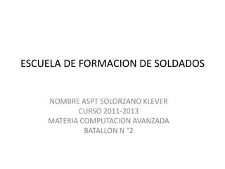 ESCUELA DE FORMACION DE SOLDADOS


    NOMBRE ASPT SOLORZANO KLEVER
           CURSO 2011-2013
    MATERIA COMPUTACION AVANZADA
             BATALLON N °2
 