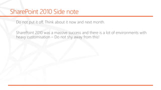 SharePoint 2010 Side note
Do not put it off, Think about it now and next month.
SharePoint 2010 was a massive success and there is a lot of environments with
heavy customisation – Do not shy away from this!
 