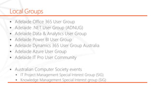 Local Groups
 Adelaide Office 365 User Group
 Adelaide .NET User Group (ADNUG)
 Adelaide Data & Analytics User Group
 Adelaide Power BI User Group
 Adelaide Dynamics 365 User Group Australia
 Adelaide Azure User Group
 Adelaide IT Pro User Community
 Australian Computer Society events
 IT Project Management Special Interest Group (SIG)
 Knowledge Management Special Interest group (SIG)
 