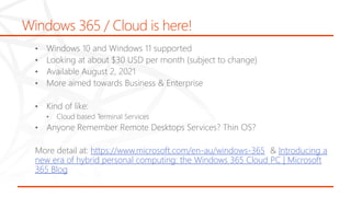 Windows 365 / Cloud is here!
• Windows 10 and Windows 11 supported
• Looking at about $30 USD per month (subject to change)
• Available August 2, 2021
• More aimed towards Business & Enterprise
• Kind of like:
• Cloud based Terminal Services
• Anyone Remember Remote Desktops Services? Thin OS?
More detail at: https://www.microsoft.com/en-au/windows-365 & Introducing a
new era of hybrid personal computing: the Windows 365 Cloud PC | Microsoft
365 Blog
 