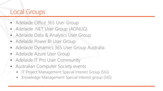 Local Groups
 Adelaide Office 365 User Group
 Adelaide .NET User Group (ADNUG)
 Adelaide Data & Analytics User Group
 Adelaide Power BI User Group
 Adelaide Dynamics 365 User Group Australia
 Adelaide Azure User Group
 Adelaide IT Pro User Community
 Australian Computer Society events
 IT Project Management Special Interest Group (SIG)
 Knowledge Management Special Interest group (SIG)
 
