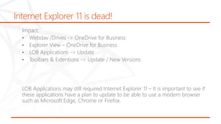 Internet Explorer 11 is dead!
Impact:
• Webdav /Drives -> OneDrive for Business
• Explorer View – OneDrive for Business
• LOB Applications -> Update
• Toolbars & Extentions -> Update / New Versions
LOB Applications may still required Internet Explorer 11 – It is important to see if
these applications have a plan to update to be able to use a modern browser
such as Microsoft Edge, Chrome or Firefox.
 
