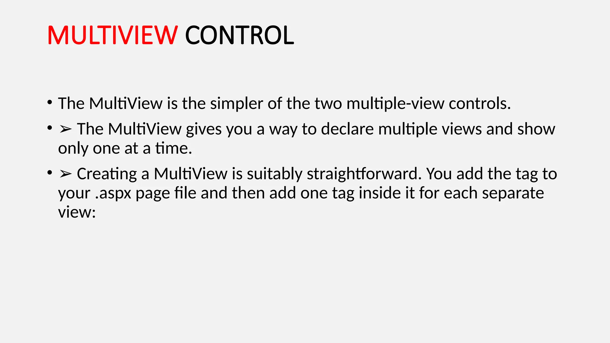 MULTIVIEW CONTROL
• The MultiView is the simpler of the two multiple-view controls.
• ➢ The MultiView gives you a way to declare multiple views and show
only one at a time.
• ➢ Creating a MultiView is suitably straightforward. You add the tag to
your .aspx page file and then add one tag inside it for each separate
view:
 