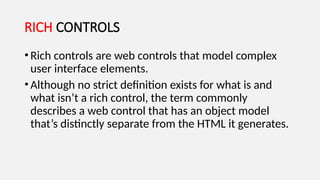 RICH CONTROLS
•Rich controls are web controls that model complex
user interface elements.
•Although no strict definition exists for what is and
what isn’t a rich control, the term commonly
describes a web control that has an object model
that’s distinctly separate from the HTML it generates.
 