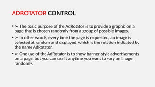 ADROTATOR CONTROL
• ➢ The basic purpose of the AdRotator is to provide a graphic on a
page that is chosen randomly from a group of possible images.
• ➢ In other words, every time the page is requested, an image is
selected at random and displayed, which is the rotation indicated by
the name AdRotator.
• ➢ One use of the AdRotator is to show banner-style advertisements
on a page, but you can use it anytime you want to vary an image
randomly.
 