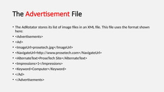 The Advertisement File
• The AdRotator stores its list of image files in an XML file. This file uses the format shown
here:
• <Advertisements>
• <Ad>
• <ImageUrl>prosetech.jpg</ImageUrl>
• <NavigateUrl>http://www.prosetech.com</NavigateUrl>
• <AlternateText>ProseTech Site</AlternateText>
• <Impressions>1</Impressions>
• <Keyword>Computer</Keyword>
• </Ad>
• </Advertisements>
 