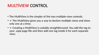 MULTIVIEW CONTROL
• The MultiView is the simpler of the two multiple-view controls.
• ➢ The MultiView gives you a way to declare multiple views and show
only one at a time.
• ➢ Creating a MultiView is suitably straightforward. You add the tag to
your .aspx page file and then add one tag inside it for each separate
view:
 
