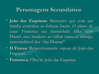Personagens Secundários  João das Esquinas:  Merceeiro que com sua família centraliza as fofocas locais. O plano de casar Francisca sua desmiolada filha, com Daniel, rico herdeiro ao falhar torna-se inimigo irreconciliável dos “das Dornas” D.Teresa : Respectivamente esposa de João das Esquinas  Francisca:  Filha de João das Esquinas 