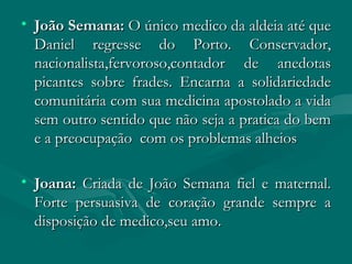 João Semana:  O único medico da aldeia até que Daniel regresse do Porto. Conservador, nacionalista,fervoroso,contador de anedotas picantes sobre frades. Encarna a solidariedade comunitária com sua medicina apostolado a vida sem outro sentido que não seja a pratica do bem e a preocupação  com os problemas alheios  Joana:  Criada de João Semana fiel e maternal. Forte persuasiva de coração grande sempre a disposição de medico,seu amo. 