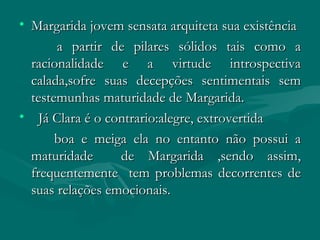 Margarida jovem sensata arquiteta sua existência a partir de pilares sólidos tais como a racionalidade e a virtude introspectiva calada,sofre suas decepções sentimentais sem testemunhas maturidade de Margarida. Já Clara é o contrario:alegre, extrovertida  boa e meiga ela no entanto não possui a maturidade  de Margarida ,sendo assim, frequentemente  tem problemas decorrentes de suas relações emocionais. 