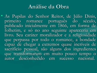 Análise da Obra As Pupilas do Senhor Reitor, de Júlio Dinis, primeiro romance português do século, publicado inicialmente em 1866, em forma de folhetim, e só no ano seguinte apareceria em livro. Seu caráter moralizador e a religiosidade que perpassa por todo o romance, a bondade capaz de chegar a extremos quase incríveis de sacrifício pessoal, são alguns dos ingredientes que transformaram em muito pouco tempo o autor desconhecido em sucesso nacional.  